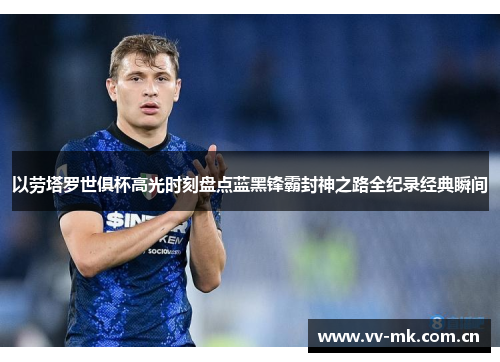 以劳塔罗世俱杯高光时刻盘点蓝黑锋霸封神之路全纪录经典瞬间